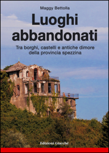 Luoghi abbandonati. Tra borghi, castelli e antiche dimore della provincia spezzina - Maggy Bettolla