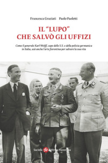 Il «Lupo» che salvò gli Uffizi. Come il generale Karl Wolff, capo delle S.S. e della polizia germanica in Italia, usò anche l'arte fiorentina per salvare la sua vita - Francesca Graziati - Paolo Paoletti