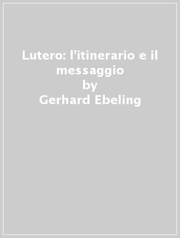 Lutero: l'itinerario e il messaggio - Gerhard Ebeling