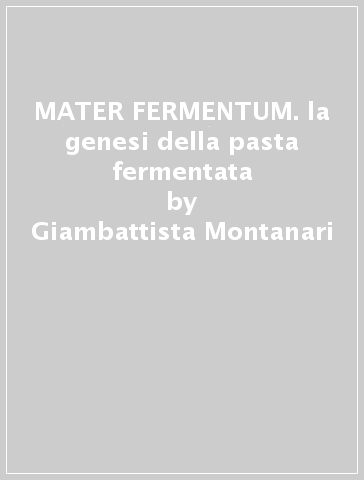 MATER FERMENTUM. la genesi della pasta fermentata - Giambattista Montanari