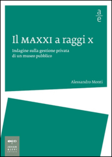 Il MAXXI a raggi x. Indagine sulla gestione privata di un museo pubblico - Alessandro Monti