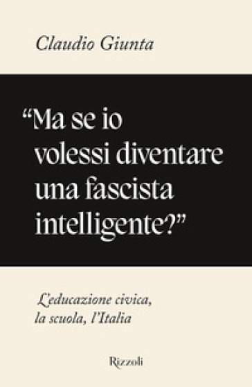 «Ma se io volessi diventare una fascista intelligente?». L'educazione civica, la scuola, l'Italia - Claudio Giunta