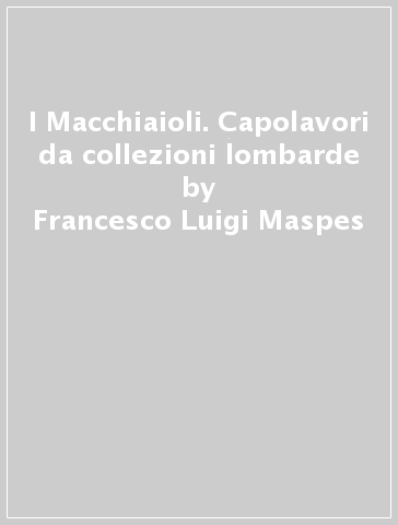 I Macchiaioli. Capolavori da collezioni lombarde - Francesco Luigi Maspes - Enzo Savoia