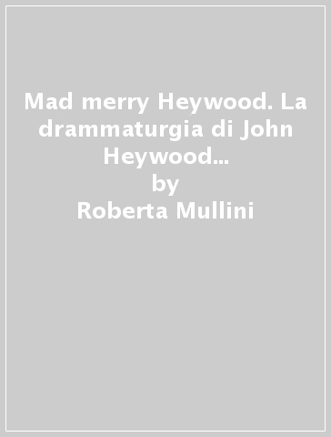 Mad merry Heywood. La drammaturgia di John Heywood fra testi e riflessioni critiche - Roberta Mullini