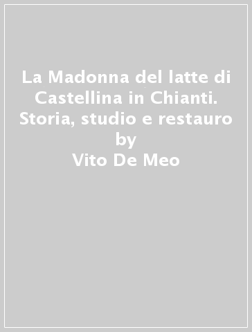 La Madonna del latte di Castellina in Chianti. Storia, studio e restauro - Vito De Meo