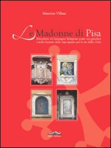 Le Madonne di Pisa. Edicolette ed immagini religiose poste nei giardini e sulle facciate delle case sparse per le vie della città - Maurizio Villani