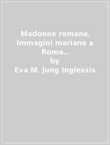 Madonne romane. Immagini mariane a Roma dall'era delle catacombe al tempo presente - Eva M. Jung Inglessis