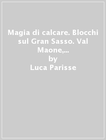 Magia di calcare. Blocchi sul Gran Sasso. Val Maone, M. Aquila, Vado di Sole, Poggio Umbricchio, Valle dal Monte, Vallone delle... Ediz. italiana, inglese e tedesca - Luca Parisse - Roberto Parisse