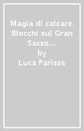 Magia di calcare. Blocchi sul Gran Sasso. Val Maone, M. Aquila, Vado di Sole, Poggio Umbricchio, Valle dal Monte, Vallone delle... Ediz. italiana, inglese e tedesca