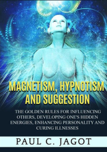Magnetism, hypnotism and suggestion. The golden rules for influencing others, developing one's hidden energies, enhancing personality and curing illnesses - Paul C. Jagot