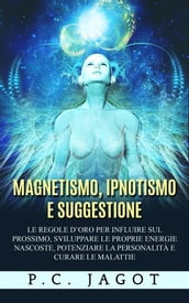 Magnetismo, Ipnotismo e Suggestione - Le regole d oro per influire sul prossimo, sviluppare le proprie energie nascoste, potenziare la personalità e curare le malattie