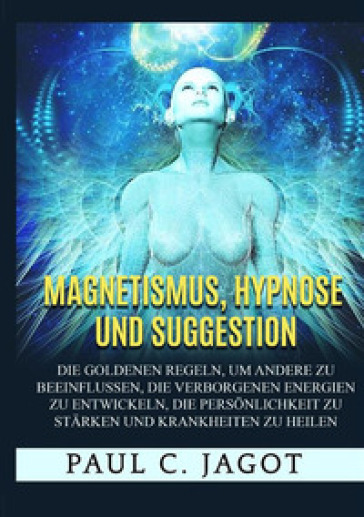 Magnetismus, Hypnose und Suggestion. Die goldenen Regeln, um andere zu beeinflussen, die verborgenen Energien zu entwickeln, die Personlichkeit zu starken und Krankheiten zu heilen - Paul C. Jagot