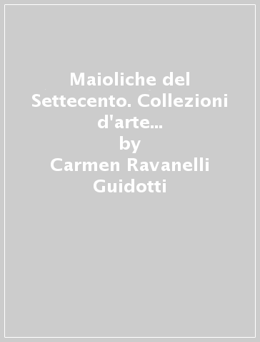 Maioliche del Settecento. Collezioni d'arte della Fondazione Cassa di Risparmio di Imola - Carmen Ravanelli Guidotti