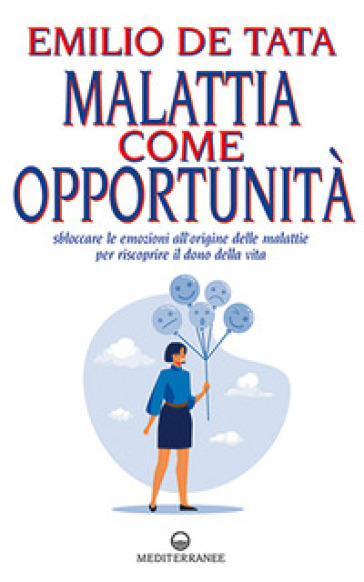 Malattia come opportunità. Sbloccare le emozioni all'origine delle malattie per riscoprire il dono della vita - Emilio De Tata