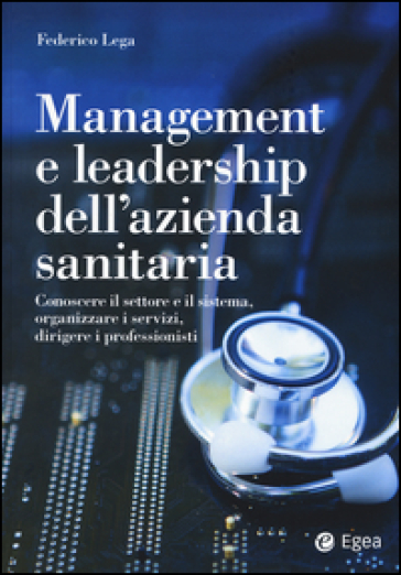 Management e leadership dell'azienda sanitaria. Conoscere il settore e il sistema, organizzare i servizi, dirigere i professionisti - Federico Lega