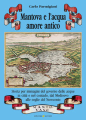 Mantova e l acqua, amore antico. Storia per immagini del governo delle acque in città e nel contado, dal Medioevo alle soglie del Novecento