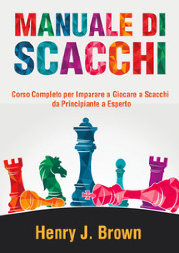 Manuale di scacchi. Corso completo per imparare a giocare a scacchi. Da principiante a esperto - Henry J. Brown