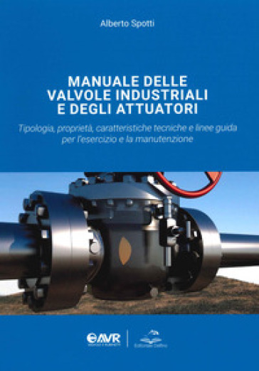 Manuale delle valvole industriali e degli attuatori. Tipologia, proprietà, caratteristiche tecniche e linee guida per l'esercizio e la manutenzione - Alberto Spotti