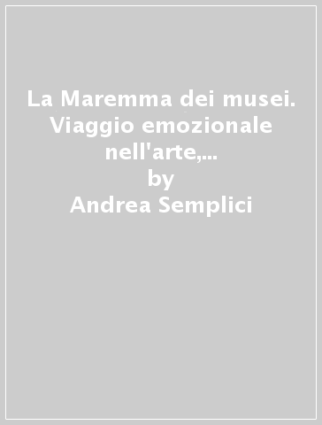 La Maremma dei musei. Viaggio emozionale nell'arte, la storia, la natura e le tradizioni del territorio grossetano - Andrea Semplici