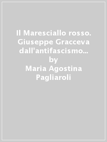 Il Maresciallo rosso. Giuseppe Gracceva dall'antifascismo militanta alla Resistenza. Roma 1922-1945 - Maria Agostina Pagliaroli