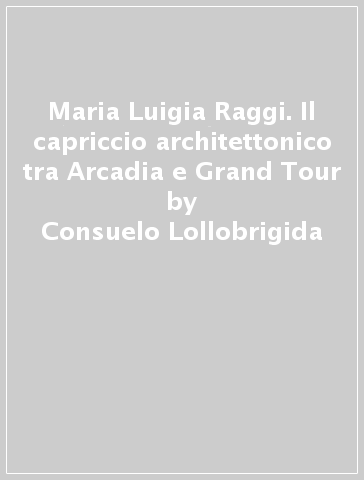Maria Luigia Raggi. Il capriccio architettonico tra Arcadia e Grand Tour - Consuelo Lollobrigida