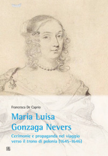 Maria Luisa Gonzaga Nevers. Cerimonie e propaganda nel viaggio verso il trono di Polonia (1645-1646) - Francesca De Caprio