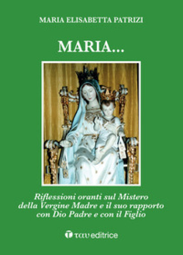 Maria... Riflessioni oranti sul Mistero della Vergine Madre e il suo rapporto con Dio Padre e con il Figlio - Maria Elisabetta Patrizi