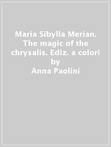 Maria Sibylla Merian. The magic of the chrysalis. Ediz. a colori - Anna Paolini