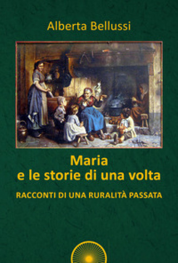 Maria e le storie di una volta. Racconti di una ruralità passata - Alberta Bellussi