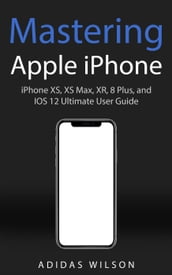 Mastering Apple iPhone - iPhone XS, XS Max, XR, 8 Plus, and IOS 12 Ultimate User Guide