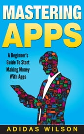 Mastering Apps: A Beginner s Guide To Start Making Money With Apps