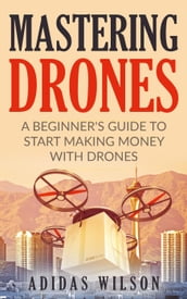 Mastering Drones - A Beginner s Guide To Start Making Money With Drones