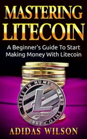 Mastering LiteCoin: A Beginner s Guide to Start Making Money with LiteCoin