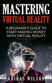 Mastering Virtual Reality: A Beginner s Guide To Start Making Money With Virtual Reality