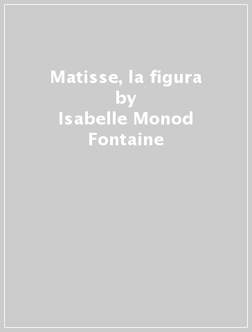 Matisse, la figura - Isabelle Monod-Fontaine - Céline Chicca-Castex - Ilaria Cicali