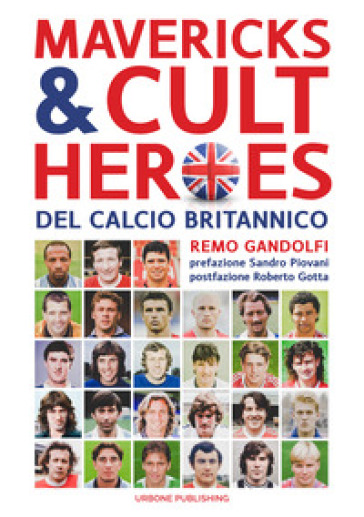 Mavericks & Cult Heroes del calcio britannico. 27 biografie di calciatori che hanno in qualche modo lasciato il segno nella storia del calcio britannico degli ultimi cinquant'anni - Remo Gandolfi
