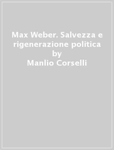Max Weber. Salvezza e rigenerazione politica - Manlio Corselli