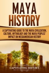 Maya History: A Captivating Guide to the Maya Civilization, Culture, Mythology, and the Maya Peoples  Impact on Mesoamerican History