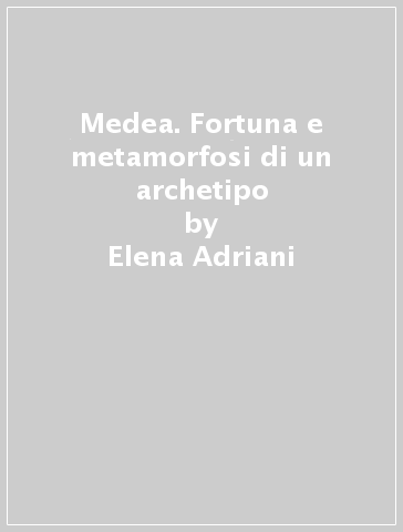 Medea. Fortuna e metamorfosi di un archetipo - Elena Adriani