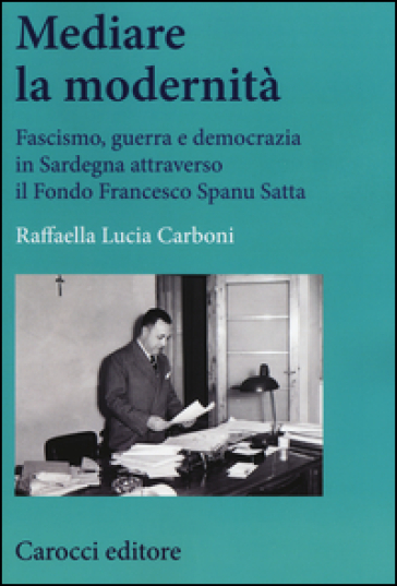 Mediare la modernità. Fascismo, guerra e democrazia in Sardegna attra verso il fondo Spanu Satta - Raffaella L. Carboni
