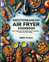 Mediterranean Air Fryer Cookbook : Crispy Delights from the Mediterranean: A Beginner s Guide to Air Fryer Cooking