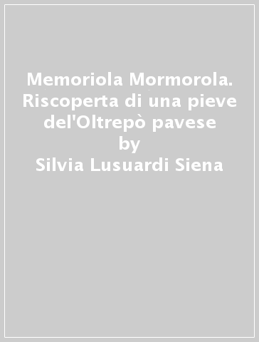 Memoriola Mormorola. Riscoperta di una pieve del'Oltrepò pavese - Silvia Lusuardi Siena