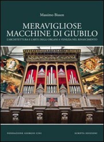Meravigliose macchine di giubilo. L'architettura e l'arte degli organi e Venezia nel Rinascimento - Massimo Bisson