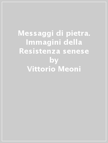 Messaggi di pietra. Immagini della Resistenza senese - Vittorio Meoni - Marcello Stefanini