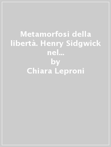 Metamorfosi della libertà. Henry Sidgwick nel dibattito filosofico tardo-vittoriano - Chiara Leproni