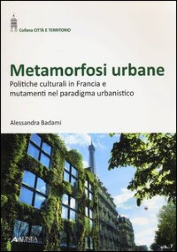 Metamorfosi urbane. Politiche culturali in Francia e mutamenti nel paradigma urbanistico - Alessandra Badami