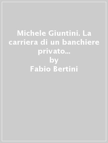 Michele Giuntini. La carriera di un banchiere privato nella Toscana dell'Ottocento (1777-1845) - Fabio Bertini