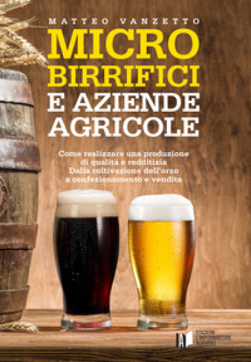 Microbirrifici e aziende agricole. Come realizzare una produzione di qualità e redditizia. Dalla coltivazione dell'orzo a confezionamento e vendita - Matteo Vanzetto