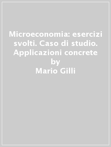 Microeconomia: esercizi svolti. Caso di studio. Applicazioni concrete - Mario Gilli