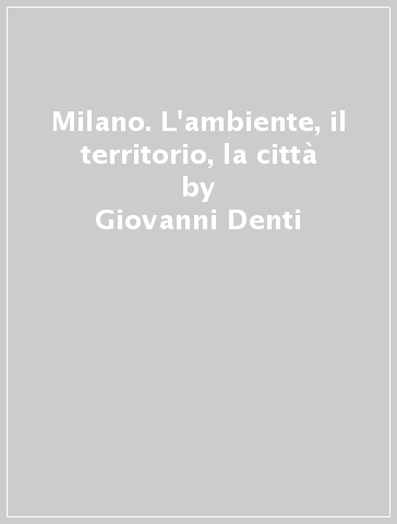 Milano. L'ambiente, il territorio, la città - Annalisa Mauri - Giovanni Denti